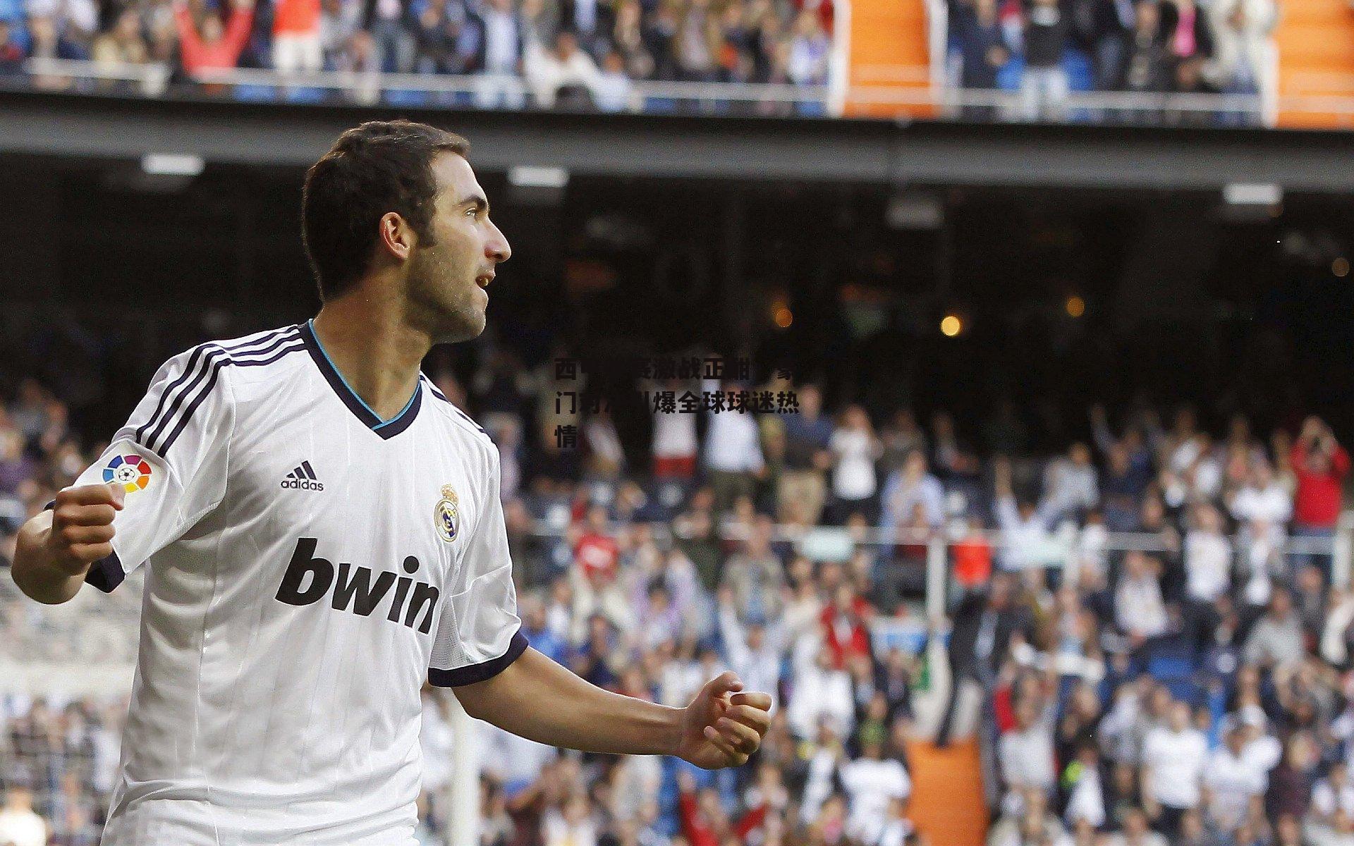 西甲联赛激战正酣,豪门对决引爆全球球迷热情