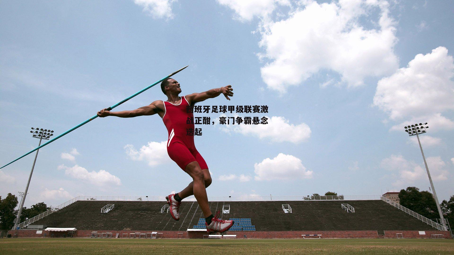 西班牙足球甲级联赛激战正酣,豪门争霸悬念迭起